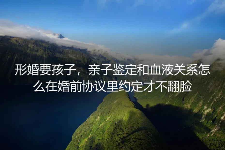形婚要孩子：亲子鉴定与血缘关系怎么在婚前协议里约定才不翻脸？